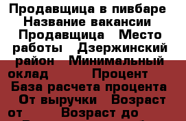 Продавщица в пивбаре › Название вакансии ­ Продавщица › Место работы ­ Дзержинский район › Минимальный оклад ­ 500 › Процент ­ 5 › База расчета процента ­ От выручки › Возраст от ­ 20 › Возраст до ­ 55 - Волгоградская обл. Работа » Вакансии   . Волгоградская обл.